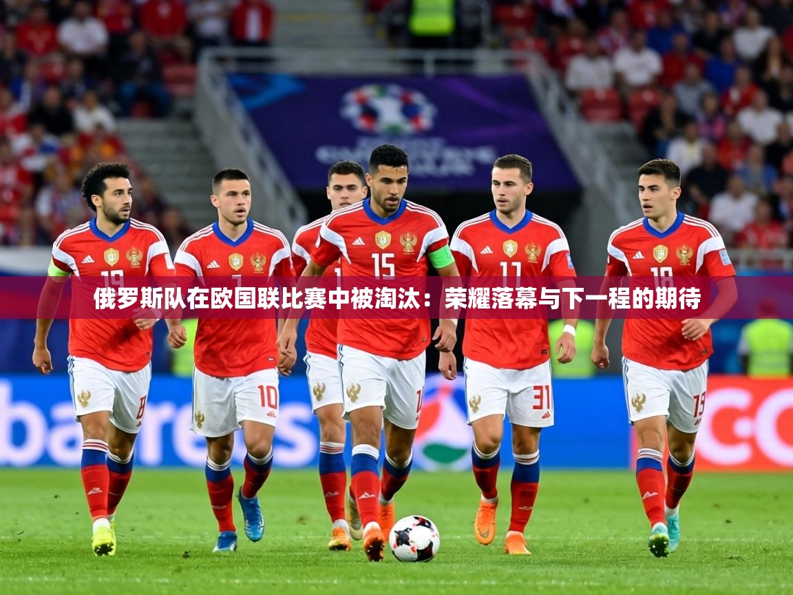 俄罗斯队在欧国联比赛中被淘汰:荣耀落幕与下一程的期待 第2张